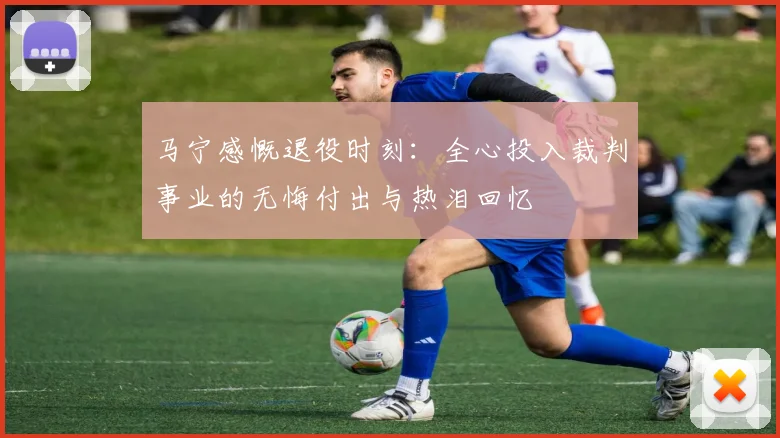 马宁感慨退役时刻：全心投入裁判事业的无悔付出与热泪回忆
