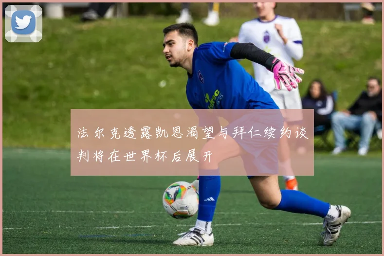 法尔克透露凯恩渴望与拜仁续约谈判将在世界杯后展开
