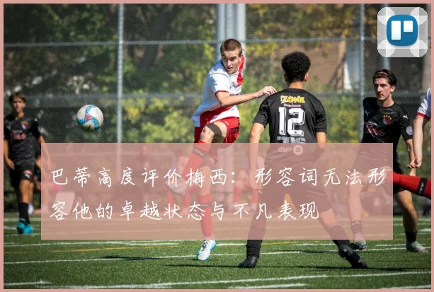 巴蒂高度评价梅西：形容词无法形容他的卓越状态与不凡表现