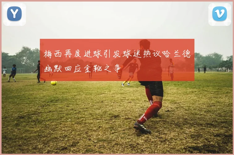 梅西再度进球引发球迷热议哈兰德幽默回应金靴之争