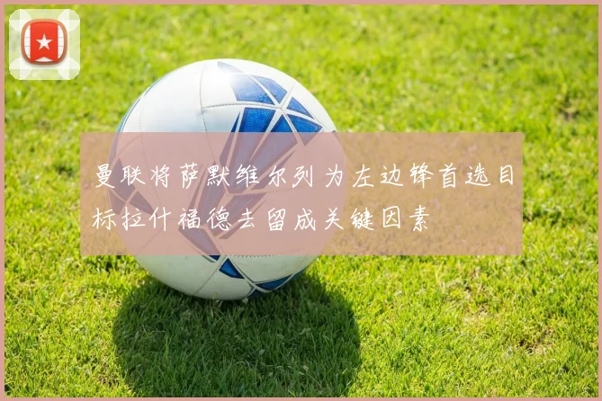 曼联将萨默维尔列为左边锋首选目标拉什福德去留成关键因素