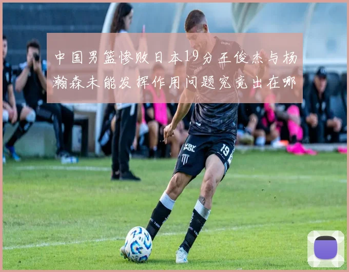 中国男篮惨败日本19分王俊杰与杨瀚森未能发挥作用问题究竟出在哪儿