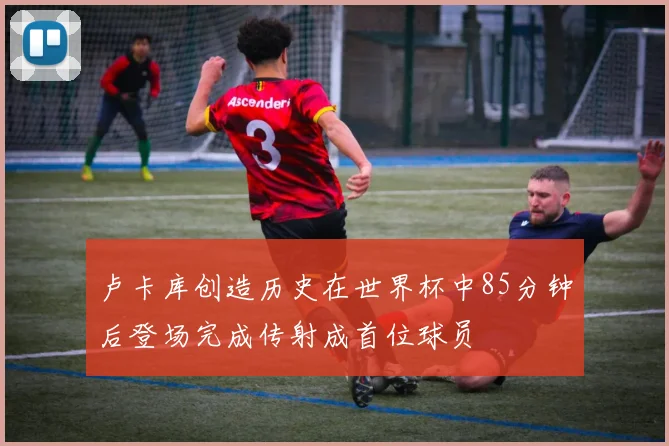 卢卡库创造历史在世界杯中85分钟后登场完成传射成首位球员