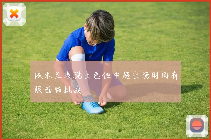 依木兰表现出色但中超出场时间有限面临挑战