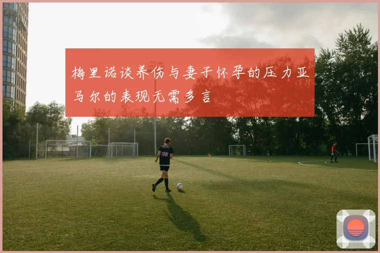 梅里诺谈养伤与妻子怀孕的压力亚马尔的表现无需多言