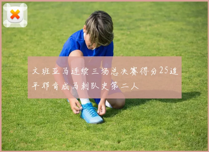 文班亚马连续三场总决赛得分25追平邓肯成马刺队史第二人