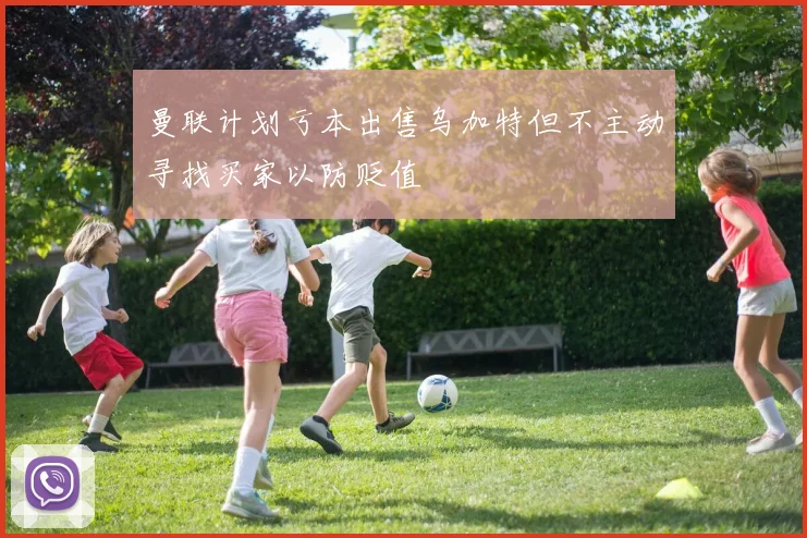 曼联计划亏本出售乌加特但不主动寻找买家以防贬值