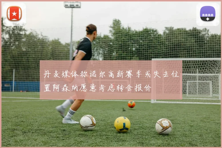 丹麦媒体称诺尔高新赛季或失去位置阿森纳愿意考虑转会报价